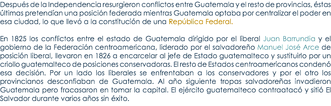 DespuÃ©s de la Independencia resurgieron conflictos entre Guatemala y el resto de provincias, Ã©stas Ãºltimas pretendÃ­an una posiciÃ³n federada mientras Guatemala optaba por centralizar el poder en esa ciudad, lo que llevÃ³ a la constituciÃ³n de una RepÃºblica Federal. En 1825 los conflictos entre el estado de Guatemala dirigido por el liberal Juan Barrundia y el gobierno de la FederaciÃ³n centroamericana, liderado por el salvadoreÃ±o Manuel JosÃ© Arce de posiciÃ³n liberal, llevaron en 1826 a encarcelar al jefe de Estado guatemalteco y sustituirlo por un criollo guatemalteco de posiciones conservadoras. El resto de Estados centroamericanos condenÃ³ esa decisiÃ³n. Por un lado los liberales se enfrentaban a los conservadores y por el otro los provincianos desconfiaban de Guatemala. Al aÃ±o siguiente tropas salvadoreÃ±as invadieron Guatemala pero fracasaron en tomar la capital. El ejÃ©rcito guatemalteco contraatacÃ³ y sitiÃ³ El Salvador durante varios aÃ±os sin Ã©xito.