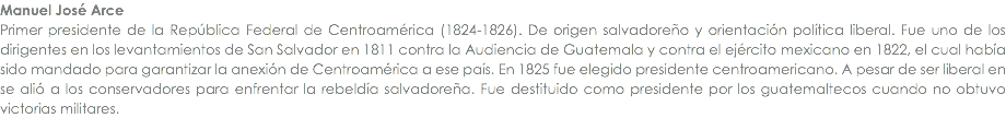 Manuel JosÃ© Arce Primer presidente de la RepÃºblica Federal de CentroamÃ©rica (1824-1826). De origen salvadoreÃ±o y orientaciÃ³n polÃ­tica liberal. Fue uno de los dirigentes en los levantamientos de San Salvador en 1811 contra la Audiencia de Guatemala y contra el ejÃ©rcito mexicano en 1822, el cual habÃ­a sido mandado para garantizar la anexiÃ³n de CentroamÃ©rica a ese paÃ­s. En 1825 fue elegido presidente centroamericano. A pesar de ser liberal en se aliÃ³ a los conservadores para enfrentar la rebeldÃ­a salvadoreÃ±a. Fue destituido como presidente por los guatemaltecos cuando no obtuvo victorias militares.