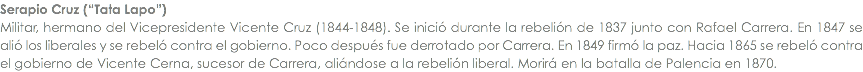 Serapio Cruz (â€œTata Lapoâ€) Militar, hermano del Vicepresidente Vicente Cruz (1844-1848). Se iniciÃ³ durante la rebeliÃ³n de 1837 junto con Rafael Carrera. En 1847 se aliÃ³ los liberales y se rebelÃ³ contra el gobierno. Poco despuÃ©s fue derrotado por Carrera. En 1849 firmÃ³ la paz. Hacia 1865 se rebelÃ³ contra el gobierno de Vicente Cerna, sucesor de Carrera, aliÃ¡ndose a la rebeliÃ³n liberal. MorirÃ¡ en la batalla de Palencia en 1870.