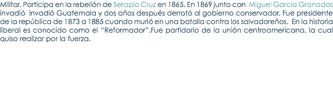 Militar. Participa en la rebeliÃ³n de Serapio Cruz en 1865. En 1869 junto con Miguel GarcÃ­a Granados invadiÃ³ invadiÃ³ Guatemala y dos aÃ±os despuÃ©s derrotÃ³ al gobierno conservador. Fue presidente de la repÃºblica de 1873 a 1885 cuando muriÃ³ en una batalla contra los salvadoreÃ±os. En la historia liberal es conocido como el â€œReformadorâ€.Fue partidario de la uniÃ³n centroamericana, la cual quiso realizar por la fuerza.