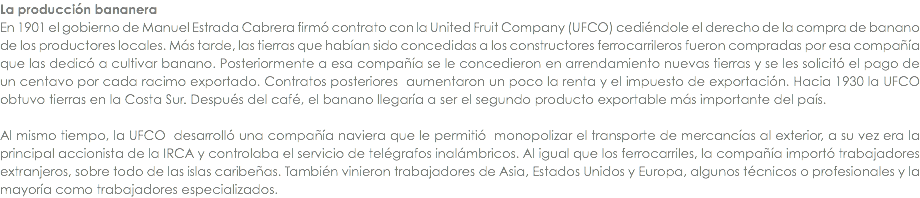 La producciÃ³n bananera En 1901 el gobierno de Manuel Estrada Cabrera firmÃ³ contrato con la United Fruit Company (UFCO) cediÃ©ndole el derecho de la compra de banano de los productores locales. MÃ¡s tarde, las tierras que habÃ­an sido concedidas a los constructores ferrocarrileros fueron compradas por esa compaÃ±Ã­a que las dedicÃ³ a cultivar banano. Posteriormente a esa compaÃ±Ã­a se le concedieron en arrendamiento nuevas tierras y se les solicitÃ³ el pago de un centavo por cada racimo exportado. Contratos posteriores aumentaron un poco la renta y el impuesto de exportaciÃ³n. Hacia 1930 la UFCO obtuvo tierras en la Costa Sur. DespuÃ©s del cafÃ©, el banano llegarÃ­a a ser el segundo producto exportable mÃ¡s importante del paÃ­s. Al mismo tiempo, la UFCO desarrollÃ³ una compaÃ±Ã­a naviera que le permitiÃ³ monopolizar el transporte de mercancÃ­as al exterior, a su vez era la principal accionista de la IRCA y controlaba el servicio de telÃ©grafos inalÃ¡mbricos. Al igual que los ferrocarriles, la compaÃ±Ã­a importÃ³ trabajadores extranjeros, sobre todo de las islas caribeÃ±as. TambiÃ©n vinieron trabajadores de Asia, Estados Unidos y Europa, algunos tÃ©cnicos o profesionales y la mayorÃ­a como trabajadores especializados.