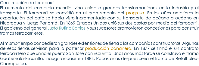 ConstrucciÃ³n de ferrocarril El aumento del comercio mundial vino unido a grandes transformaciones en la industria y el transporte. El ferrocarril se convirtiÃ³ en el gran sÃ­mbolo del progreso. En los aÃ±os anteriores la exportaciÃ³n del cafÃ© se habÃ­a visto incrementada con su transporte de ocÃ©ano a ocÃ©ano en Nicaragua y luego PanamÃ¡. En 1869 Estados Unidos uniÃ³ sus dos costas por medio del ferrocarril. El gobierno del general Justo Rufino Barrios y sus sucesores promovieron concesiones para construir tramos ferrocarrileros. Al mismo tiempo concedieron grandes extensiones de tierra a las compaÃ±Ã­as constructoras. Algunas de esas tierras servirÃ­an para la posterior producciÃ³n bananera. En 1877 se firmÃ³ el un contrato ferrocarrilero que unirÃ­a el puerto San JosÃ© con Escuintla. Unos aÃ±os mÃ¡s tarde se construyÃ³ el tramo Guatemala-Escuintla, inaugurÃ¡ndose en 1884. Pocos aÃ±os despuÃ©s serÃ­a el tramo de Retalhuleu-Champerico.