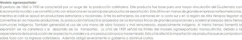 Modelo agroexportador El perÃ­odo de 1860 a 1930 se caracterizÃ³ por un auge de la producciÃ³n cafetalera. Este producto fue base para una mayor vinculaciÃ³n del Guatemala con la economÃ­a mundial y se convirtiÃ³ junto con el banano en los principales productos de exportaciÃ³n. Este Ãºltimo en manos de grandes empresas norteamericanas, mientras el cafÃ© se apoyÃ³ en productores extranjeros y nacionales. Entre los extranjeros, los alemanes en la costa sur y en la regiÃ³n de Alta Verapaz llegaron a convertirse en los mayores productores. Su producciÃ³n fortaleciÃ³ la propiedad de las llamadas fincas de grandes proporciones y acelerÃ³ el despojo delas tierras comunales indÃ­genas. TambiÃ©n generalizÃ³ el uso de una mano de obra forzada y mal remunerada, especialmente indÃ­gena. Al mismo tiempo fomentÃ³ la expansiÃ³n de las carreteras y el desarrollo de los transportes. La crisis de 1929 seÃ±alÃ³ los lÃ­mites del modelo agroexportador monocultivista, debido a la dependencia de la producciÃ³n de los precios mundiales y a una producciÃ³n poco modernizada. Esta crisis afectÃ³ la importaciÃ³n de productos que se compraban sobre todo con los ingresos cafetaleros. AdemÃ¡s obligÃ³ severamente al gobierno a disminuir costos.