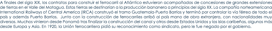 A finales del siglo XIX, los contratos para construir el ferrocarril al AtlÃ¡ntico estuvieron acompaÃ±ados de concesiones de grandes extensiones de tierras en el Valle del Motagua. Estas tierras se destinarÃ­an a la producciÃ³n bananera a principios del siglo XX. La compaÃ±Ã­a norteamericana International Railways of Central America (IRCA) construyÃ³ el tramo Guatemala-Puerto Barrios y terminÃ³ por controlar la vÃ­a fÃ©rrea de todo el paÃ­s y ademÃ¡s Puerto Barrios. Junto con la construcciÃ³n de ferrocarriles arribÃ³ al paÃ­s mano de obra extranjera, con nacionalidades muy diversas. Muchos vinieron desde PanamÃ¡ tras finalizar la construcciÃ³n del canal y otros desde Estados Unidos y las islas caribeÃ±as, algunos mÃ¡s desde Europa y Asia. En 1920, la UniÃ³n ferrocarrilera pidiÃ³ su reconocimiento como sindicato, pero le fue negado por el gobierno.