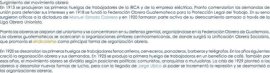 Surgimiento del movimiento obrero En 1913 se produjeron las primeras huelgas de trabajadores de la IRCA y de la empresa elÃ©ctrica. Pronto comenzarÃ­an las demandas de uniÃ³n para defender sus intereses y en 1918 se fundÃ³ la FederaciÃ³n Obrera Guatemalteca para la ProtecciÃ³n Legal del Trabajo. En su seno surgieron crÃ­ticas a la dictadura de Manuel Estrada Cabrera y en 1920 formaron parte activa de su derrocamiento armado a travÃ©s de la Liga Obrera Unionista. Pronto los obreros se alejaron del unionismo y se concentraron en su defensa gremial, organizÃ¡ndose en la FederaciÃ³n Obrera de Guatemala. Los obreros guatemaltecos se acercaron a organizaciones similares centroamericanas, de donde surgirÃ¡ la UnificaciÃ³n Obrera Socialista, que promovÃ­a el sindicalismo como principal forma de organizaciÃ³n obrera. En 1920 se desarrollan las primeras huelgas de trabajadores ferrocarrileros, cerveceros, panaderos, barberos y telÃ©grafos. En los aÃ±os siguientes creciÃ³ la organizaciÃ³n obrera y sus demandas. En 1925 se produjo la primera huelga de trabajadoras en un beneficio de cafÃ©. TambiÃ©n por esos aÃ±os, el movimiento obrero se dividirÃ­a segÃºn posiciones polÃ­ticas: comunistas, anarquistas o mutualistas. La crisis de 1929 planteÃ³ a los obreros a desarrollar nuevas formas de lucha, pero con la llegada de Jorge Ubico al poder se incrementÃ³ la represiÃ³n y se desmantelÃ³ a las organizaciones obreras.