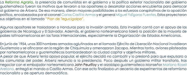 La Reforma Agraria, la presencia de comunistas en el gobierno y la polÃ­tica exterior nacionalista del gobierno guatemalteco fueron los motivos que llevaron a los opositores a desarrollar acciones encubiertas para derrocar al gobierno de Ãrbenz. De esa manera, dieron mayores posibilidades a los esfuerzos conspirativos de la oposiciÃ³n polÃ­tica, encabezados por el coronel Carlos Castillo Armas y el general Miguel YdÃ­goras Fuentes. Estos proyectaron sus objetivos en el llamado â€œPlan de Tegucigalpaâ€. Algunos opositores se trasladaron a Honduras para la invasiÃ³n armada. Esta invasiÃ³n contÃ³ con el apoyo de los gobiernos de Nicaragua y El Salvador. AdemÃ¡s, el gobierno norteamericano liderÃ³ la posiciÃ³n de la mayorÃ­a de paÃ­ses latinoamericanos en los foros internacionales, especialmente la OrganizaciÃ³n de Estados Americanos. En junio de 1954, unos 300 hombres armados aglutinados en el llamado EjÃ©rcito de LiberaciÃ³n Nacional invadieron Guatemala y se afincaron en la regiÃ³n de Chiquimula y amenazaron Zacapa. Mientras tanto, aviones piloteados por norteamericanos y guatemaltecos bombardeaban la ciudad capital y objetivos militares. A pesar de que Ãrbenz tenÃ­a apoyo popular, el ejÃ©rcito decidiÃ³ no combatir y lo presionÃ³ para que expulsara a los comunistas del poder. Ãrbenz renuncio a la presidencia. Poco despuÃ©s un gobierno militar transitorio, tras negociar con el embajador norteamericano John Peurifoy y el arzobispo guatemalteco MonseÃ±or Mariano Rosell Arellano, entregÃ³ el mando a Castillo Armas. Con ese acto finalizaba un decenio de experimentos de reformismo nacionalista y de apertura democrÃ¡tica.