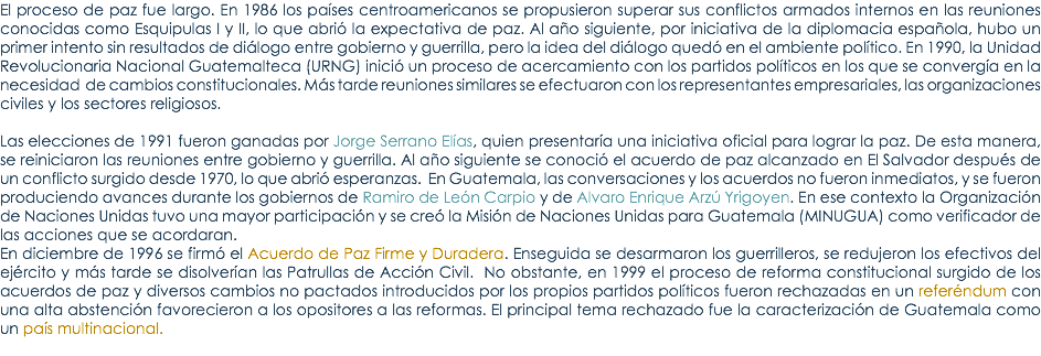 El proceso de paz fue largo. En 1986 los paÃ­ses centroamericanos se propusieron superar sus conflictos armados internos en las reuniones conocidas como Esquipulas I y II, lo que abriÃ³ la expectativa de paz. Al aÃ±o siguiente, por iniciativa de la diplomacia espaÃ±ola, hubo un primer intento sin resultados de diÃ¡logo entre gobierno y guerrilla, pero la idea del diÃ¡logo quedÃ³ en el ambiente polÃ­tico. En 1990, la Unidad Revolucionaria Nacional Guatemalteca (URNG) iniciÃ³ un proceso de acercamiento con los partidos polÃ­ticos en los que se convergÃ­a en la necesidad de cambios constitucionales. MÃ¡s tarde reuniones similares se efectuaron con los representantes empresariales, las organizaciones civiles y los sectores religiosos. Las elecciones de 1991 fueron ganadas por Jorge Serrano ElÃ­as, quien presentarÃ­a una iniciativa oficial para lograr la paz. De esta manera, se reiniciaron las reuniones entre gobierno y guerrilla. Al aÃ±o siguiente se conociÃ³ el acuerdo de paz alcanzado en El Salvador despuÃ©s de un conflicto surgido desde 1970, lo que abriÃ³ esperanzas. En Guatemala, las conversaciones y los acuerdos no fueron inmediatos, y se fueron produciendo avances durante los gobiernos de Ramiro de LeÃ³n Carpio y de Alvaro Enrique ArzÃº Yrigoyen. En ese contexto la OrganizaciÃ³n de Naciones Unidas tuvo una mayor participaciÃ³n y se creÃ³ la MisiÃ³n de Naciones Unidas para Guatemala (MINUGUA) como verificador de las acciones que se acordaran. En diciembre de 1996 se firmÃ³ el Acuerdo de Paz Firme y Duradera. Enseguida se desarmaron los guerrilleros, se redujeron los efectivos del ejÃ©rcito y mÃ¡s tarde se disolverÃ­an las Patrullas de AcciÃ³n Civil. No obstante, en 1999 el proceso de reforma constitucional surgido de los acuerdos de paz y diversos cambios no pactados introducidos por los propios partidos polÃ­ticos fueron rechazadas en un referÃ©ndum con una alta abstenciÃ³n favorecieron a los opositores a las reformas. El principal tema rechazado fue la caracterizaciÃ³n de Guatemala como un paÃ­s multinacional. 