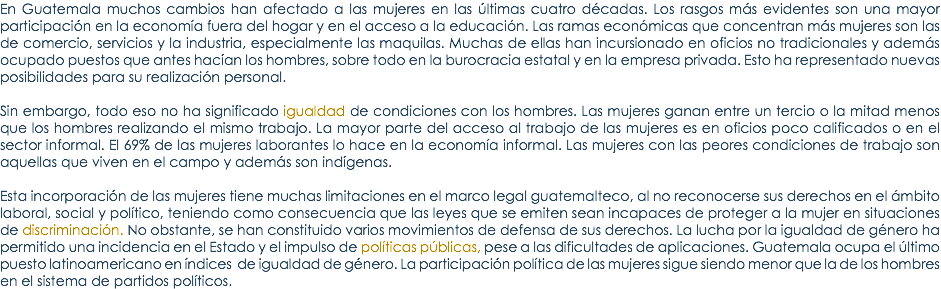 En Guatemala muchos cambios han afectado a las mujeres en las Ãºltimas cuatro dÃ©cadas. Los rasgos mÃ¡s evidentes son una mayor participaciÃ³n en la economÃ­a fuera del hogar y en el acceso a la educaciÃ³n. Las ramas econÃ³micas que concentran mÃ¡s mujeres son las de comercio, servicios y la industria, especialmente las maquilas. Muchas de ellas han incursionado en oficios no tradicionales y ademÃ¡s ocupado puestos que antes hacÃ­an los hombres, sobre todo en la burocracia estatal y en la empresa privada. Esto ha representado nuevas posibilidades para su realizaciÃ³n personal. Sin embargo, todo eso no ha significado igualdad de condiciones con los hombres. Las mujeres ganan entre un tercio o la mitad menos que los hombres realizando el mismo trabajo. La mayor parte del acceso al trabajo de las mujeres es en oficios poco calificados o en el sector informal. El 69% de las mujeres laborantes lo hace en la economÃ­a informal. Las mujeres con las peores condiciones de trabajo son aquellas que viven en el campo y ademÃ¡s son indÃ­genas. Esta incorporaciÃ³n de las mujeres tiene muchas limitaciones en el marco legal guatemalteco, al no reconocerse sus derechos en el Ã¡mbito laboral, social y polÃ­tico, teniendo como consecuencia que las leyes que se emiten sean incapaces de proteger a la mujer en situaciones de discriminaciÃ³n. No obstante, se han constituido varios movimientos de defensa de sus derechos. La lucha por la igualdad de gÃ©nero ha permitido una incidencia en el Estado y el impulso de polÃ­ticas pÃºblicas, pese a las dificultades de aplicaciones. Guatemala ocupa el Ãºltimo puesto latinoamericano en Ã­ndices de igualdad de gÃ©nero. La participaciÃ³n polÃ­tica de las mujeres sigue siendo menor que la de los hombres en el sistema de partidos polÃ­ticos. 