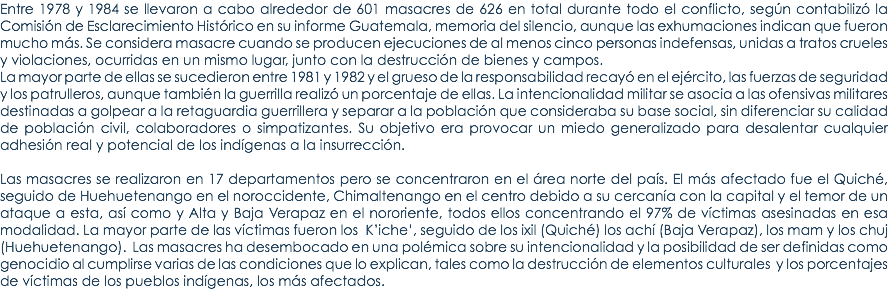 Entre 1978 y 1984 se llevaron a cabo alrededor de 601 masacres de 626 en total durante todo el conflicto, segÃºn contabilizÃ³ la ComisiÃ³n de Esclarecimiento HistÃ³rico en su informe Guatemala, memoria del silencio, aunque las exhumaciones indican que fueron mucho mÃ¡s. Se considera masacre cuando se producen ejecuciones de al menos cinco personas indefensas, unidas a tratos crueles y violaciones, ocurridas en un mismo lugar, junto con la destrucciÃ³n de bienes y campos. La mayor parte de ellas se sucedieron entre 1981 y 1982 y el grueso de la responsabilidad recayÃ³ en el ejÃ©rcito, las fuerzas de seguridad y los patrulleros, aunque tambiÃ©n la guerrilla realizÃ³ un porcentaje de ellas. La intencionalidad militar se asocia a las ofensivas militares destinadas a golpear a la retaguardia guerrillera y separar a la poblaciÃ³n que consideraba su base social, sin diferenciar su calidad de poblaciÃ³n civil, colaboradores o simpatizantes. Su objetivo era provocar un miedo generalizado para desalentar cualquier adhesiÃ³n real y potencial de los indÃ­genas a la insurrecciÃ³n. Las masacres se realizaron en 17 departamentos pero se concentraron en el Ã¡rea norte del paÃ­s. El mÃ¡s afectado fue el QuichÃ©, seguido de Huehuetenango en el noroccidente, Chimaltenango en el centro debido a su cercanÃ­a con la capital y el temor de un ataque a esta, asÃ­ como y Alta y Baja Verapaz en el nororiente, todos ellos concentrando el 97% de vÃ­ctimas asesinadas en esa modalidad. La mayor parte de las vÃ­ctimas fueron los Kâ€™icheâ€™, seguido de los ixil (QuichÃ©) los achÃ­ (Baja Verapaz), los mam y los chuj (Huehuetenango). Las masacres ha desembocado en una polÃ©mica sobre su intencionalidad y la posibilidad de ser definidas como genocidio al cumplirse varias de las condiciones que lo explican, tales como la destrucciÃ³n de elementos culturales y los porcentajes de vÃ­ctimas de los pueblos indÃ­genas, los mÃ¡s afectados. 