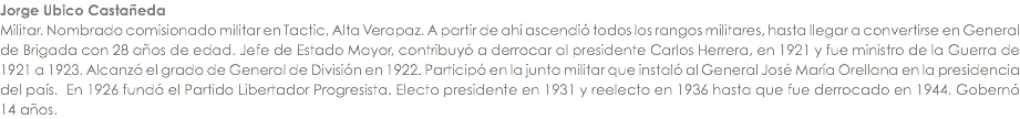 Jorge Ubico CastaÃ±eda Militar. Nombrado comisionado militar en Tactic, Alta Verapaz. A partir de ahÃ­ ascendiÃ³ todos los rangos militares, hasta llegar a convertirse en General de Brigada con 28 aÃ±os de edad. Jefe de Estado Mayor, contribuyÃ³ a derrocar al presidente Carlos Herrera, en 1921 y fue ministro de la Guerra de 1921 a 1923. AlcanzÃ³ el grado de General de DivisiÃ³n en 1922. ParticipÃ³ en la junta militar que instalÃ³ al General JosÃ© MarÃ­a Orellana en la presidencia del paÃ­s. En 1926 fundÃ³ el Partido Libertador Progresista. Electo presidente en 1931 y reelecto en 1936 hasta que fue derrocado en 1944. GobernÃ³ 14 aÃ±os.