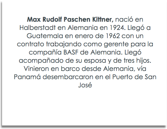  Max Rudolf Paschen Kittner, naciÃ³ en Halberstadt en Alemania en 1924. LlegÃ³ a Guatemala en enero de 1962 con un contrato trabajando como gerente para la compaÃ±Ã­a BASF de Alemania. LlegÃ³ acompaÃ±ado de su esposa y de tres hijos. Vinieron en barco desde Alemania, vÃ­a PanamÃ¡ desembarcaron en el Puerto de San JosÃ©